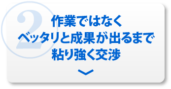 ②作業ではなくベッタリと成果が出るまで粘り強く交渉