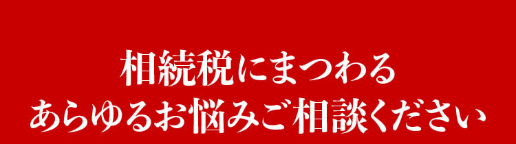 相続税にまつわるあらゆるお悩みご相談ください